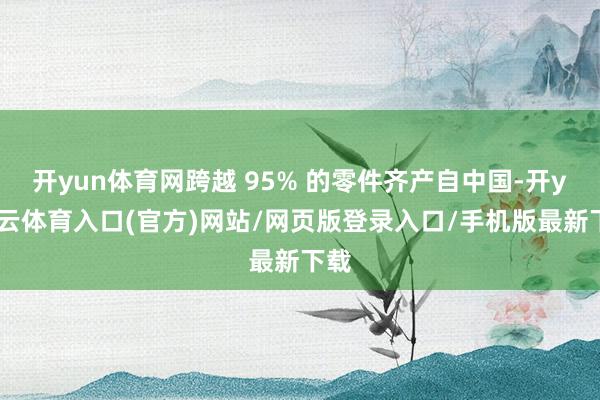 开yun体育网跨越 95% 的零件齐产自中国-开yun云体育入口(官方)网站/网页版登录入口/手机版最新下载