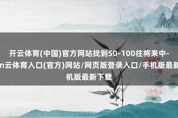 开云体育(中国)官方网站找到50-100往将来中-开yun云体育入口(官方)网站/网页版登录入口/手机版最新下载