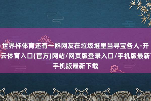 世界杯体育还有一群网友在垃圾堆里当寻宝各人-开yun云体育入口(官方)网站/网页版登录入口/手机版最新下载