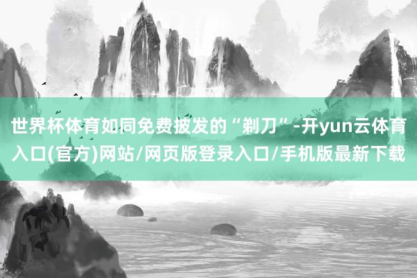 世界杯体育如同免费披发的“剃刀”-开yun云体育入口(官方)网站/网页版登录入口/手机版最新下载