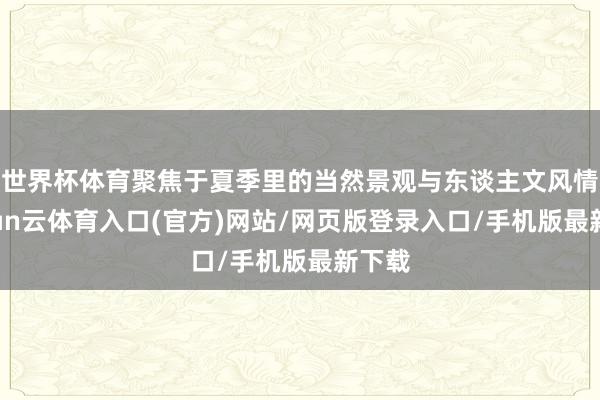 世界杯体育聚焦于夏季里的当然景观与东谈主文风情-开yun云体育入口(官方)网站/网页版登录入口/手机版最新下载