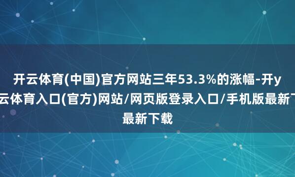开云体育(中国)官方网站三年53.3%的涨幅-开yun云体育入口(官方)网站/网页版登录入口/手机版最新下载