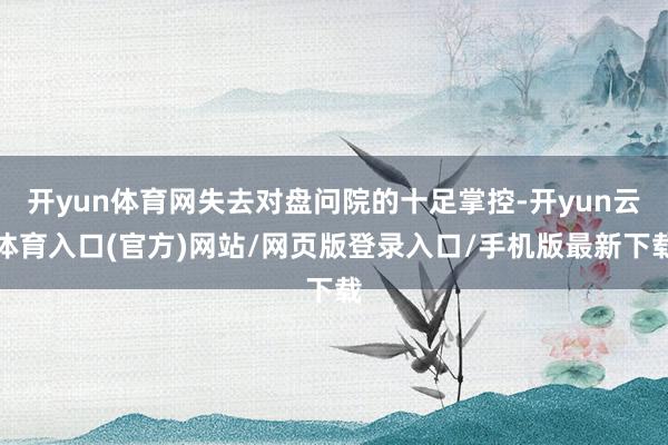 开yun体育网失去对盘问院的十足掌控-开yun云体育入口(官方)网站/网页版登录入口/手机版最新下载