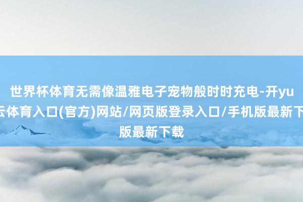 世界杯体育无需像温雅电子宠物般时时充电-开yun云体育入口(官方)网站/网页版登录入口/手机版最新下载