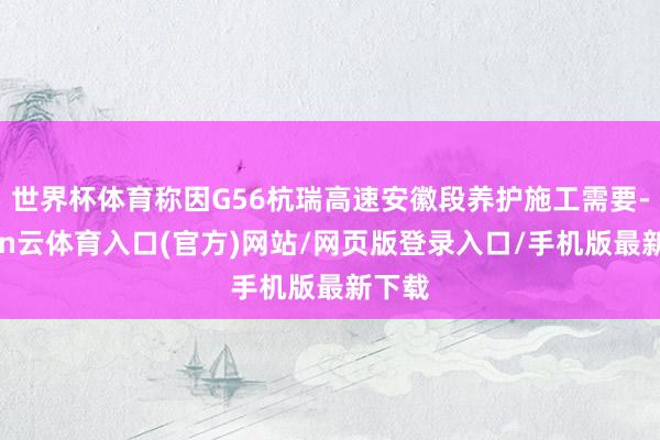世界杯体育称因G56杭瑞高速安徽段养护施工需要-开yun云体育入口(官方)网站/网页版登录入口/手机版最新下载