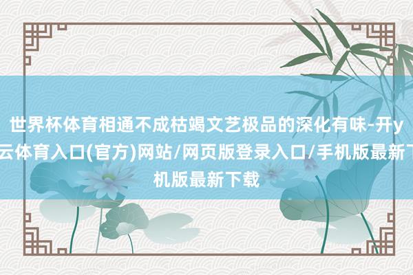 世界杯体育相通不成枯竭文艺极品的深化有味-开yun云体育入口(官方)网站/网页版登录入口/手机版最新下载