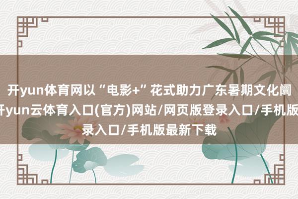 开yun体育网以“电影+”花式助力广东暑期文化阛阓耗尽-开yun云体育入口(官方)网站/网页版登录入口/手机版最新下载