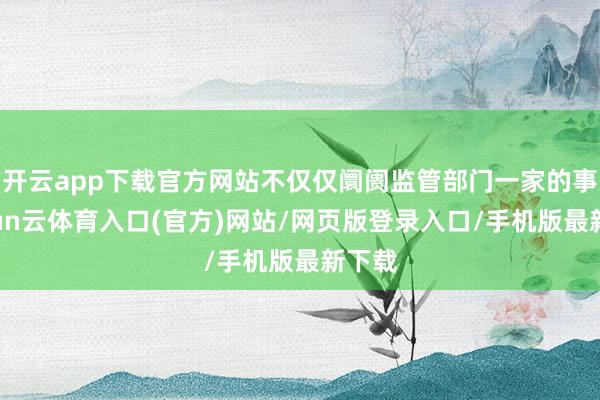 开云app下载官方网站不仅仅阛阓监管部门一家的事-开yun云体育入口(官方)网站/网页版登录入口/手机版最新下载