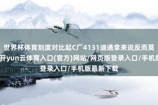 世界杯体育刻度对比起C厂4131迪通拿来说反而莫得那么润-开yun云体育入口(官方)网站/网页版登录入口/手机版最新下载