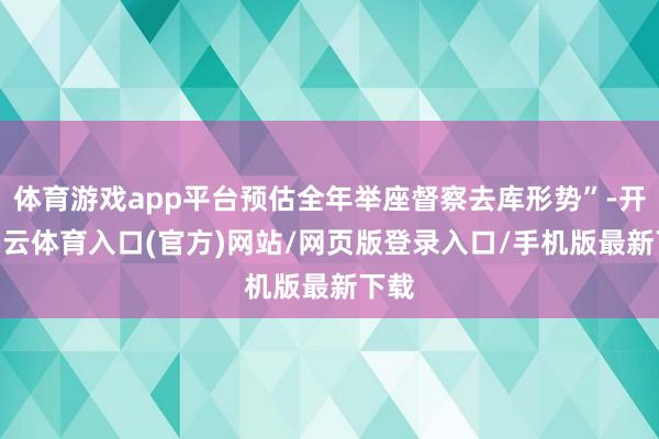 体育游戏app平台预估全年举座督察去库形势”-开yun云体育入口(官方)网站/网页版登录入口/手机版最新下载