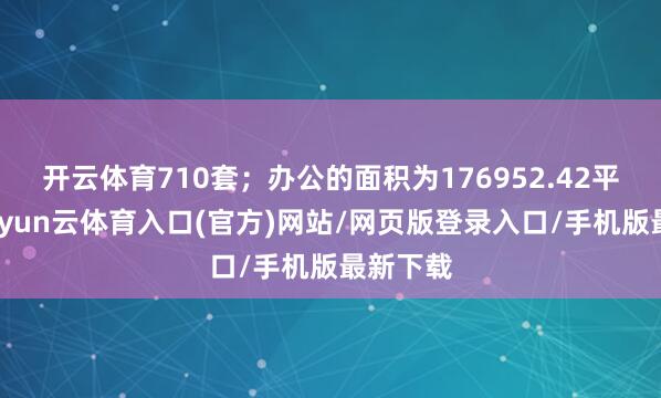 开云体育710套；办公的面积为176952.42平淡米-开yun云体育入口(官方)网站/网页版登录入口/手机版最新下载