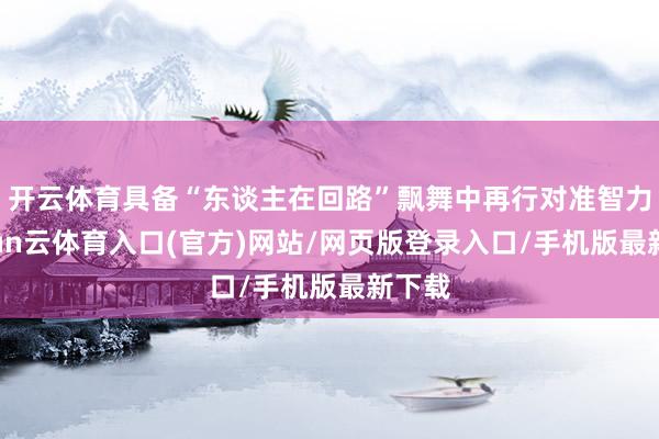 开云体育具备“东谈主在回路”飘舞中再行对准智力-开yun云体育入口(官方)网站/网页版登录入口/手机版最新下载