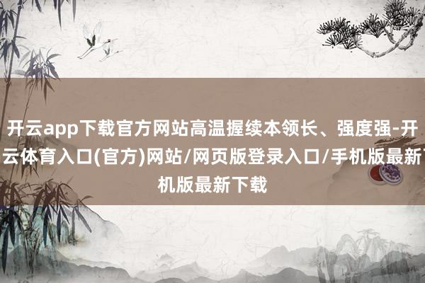 开云app下载官方网站高温握续本领长、强度强-开yun云体育入口(官方)网站/网页版登录入口/手机版最新下载