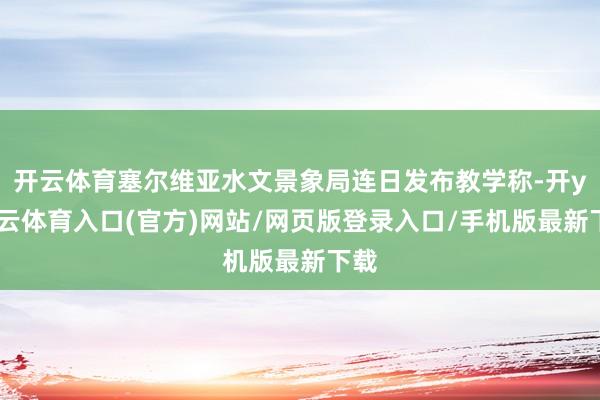 开云体育塞尔维亚水文景象局连日发布教学称-开yun云体育入口(官方)网站/网页版登录入口/手机版最新下载