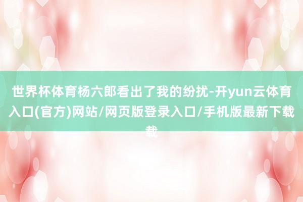 世界杯体育杨六郎看出了我的纷扰-开yun云体育入口(官方)网站/网页版登录入口/手机版最新下载