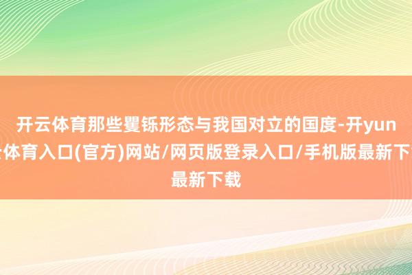开云体育那些矍铄形态与我国对立的国度-开yun云体育入口(官方)网站/网页版登录入口/手机版最新下载