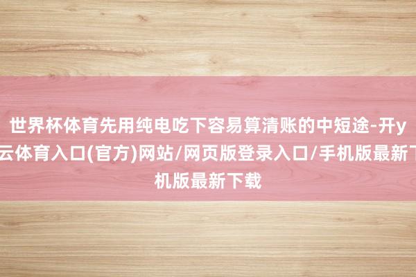 世界杯体育先用纯电吃下容易算清账的中短途-开yun云体育入口(官方)网站/网页版登录入口/手机版最新下载