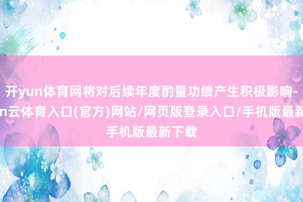 开yun体育网将对后续年度酌量功绩产生积极影响-开yun云体育入口(官方)网站/网页版登录入口/手机版最新下载