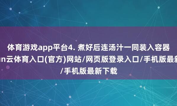 体育游戏app平台4. 煮好后连汤汁一同装入容器-开yun云体育入口(官方)网站/网页版登录入口/手机版最新下载