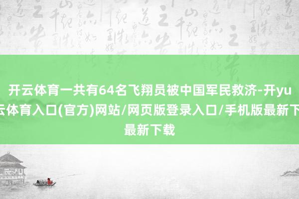 开云体育一共有64名飞翔员被中国军民救济-开yun云体育入口(官方)网站/网页版登录入口/手机版最新下载