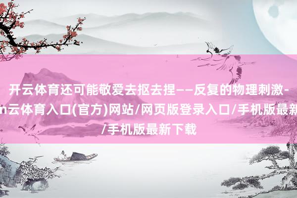 开云体育还可能敬爱去抠去捏——反复的物理刺激-开yun云体育入口(官方)网站/网页版登录入口/手机版最新下载