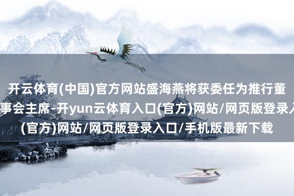 开云体育(中国)官方网站盛海燕将获委任为推行董事、首席推行官兼董事会主席-开yun云体育入口(官方)网站/网页版登录入口/手机版最新下载
