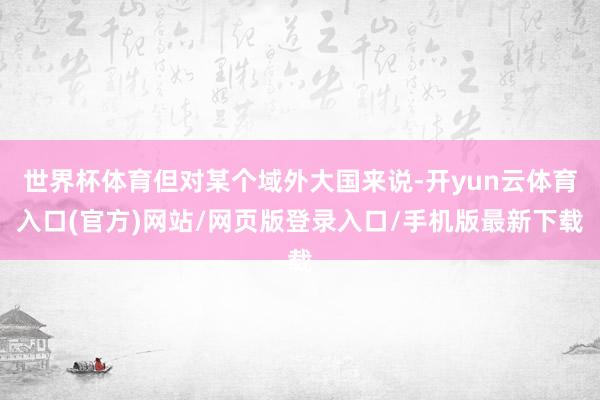世界杯体育但对某个域外大国来说-开yun云体育入口(官方)网站/网页版登录入口/手机版最新下载
