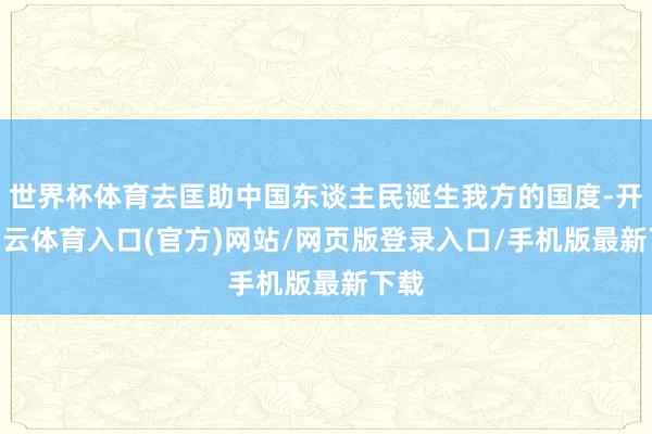 世界杯体育去匡助中国东谈主民诞生我方的国度-开yun云体育入口(官方)网站/网页版登录入口/手机版最新下载