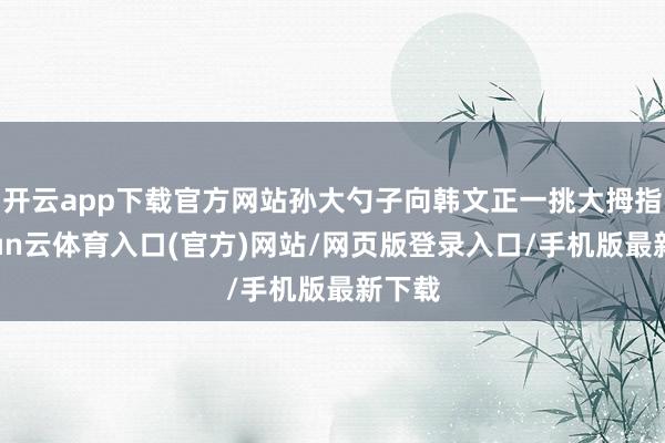 开云app下载官方网站孙大勺子向韩文正一挑大拇指-开yun云体育入口(官方)网站/网页版登录入口/手机版最新下载