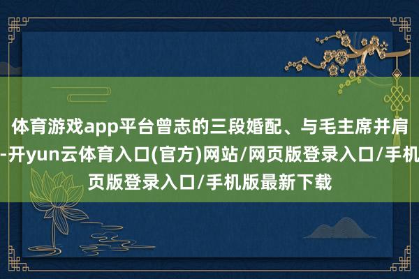 体育游戏app平台曾志的三段婚配、与毛主席并肩战斗的故事-开yun云体育入口(官方)网站/网页版登录入口/手机版最新下载