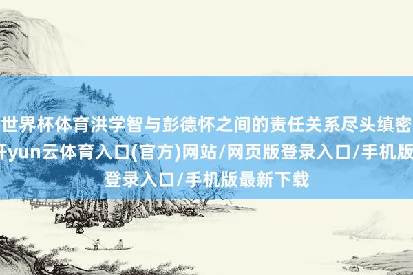世界杯体育洪学智与彭德怀之间的责任关系尽头缜密和经常-开yun云体育入口(官方)网站/网页版登录入口/手机版最新下载