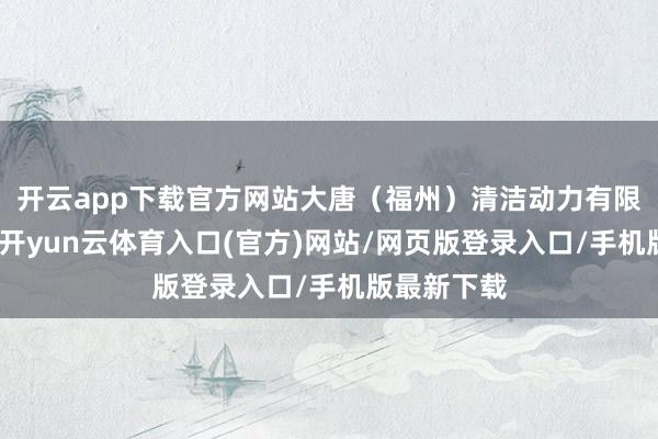 开云app下载官方网站大唐（福州）清洁动力有限公司拓荒-开yun云体育入口(官方)网站/网页版登录入口/手机版最新下载