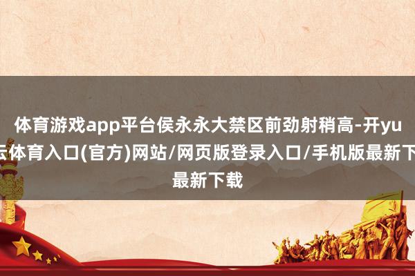 体育游戏app平台侯永永大禁区前劲射稍高-开yun云体育入口(官方)网站/网页版登录入口/手机版最新下载
