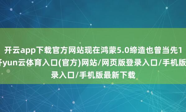 开云app下载官方网站现在鸿蒙5.0缔造也曾当先1000万-开yun云体育入口(官方)网站/网页版登录入口/手机版最新下载
