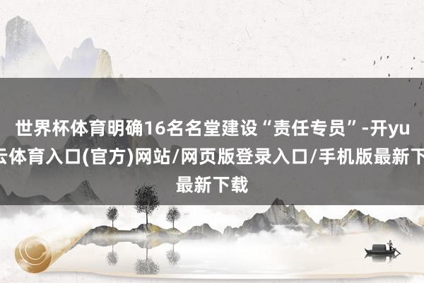 世界杯体育明确16名名堂建设“责任专员”-开yun云体育入口(官方)网站/网页版登录入口/手机版最新下载