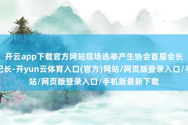 开云app下载官方网站现场选举产生协会首届会长、副会长及书记长-开yun云体育入口(官方)网站/网页版登录入口/手机版最新下载