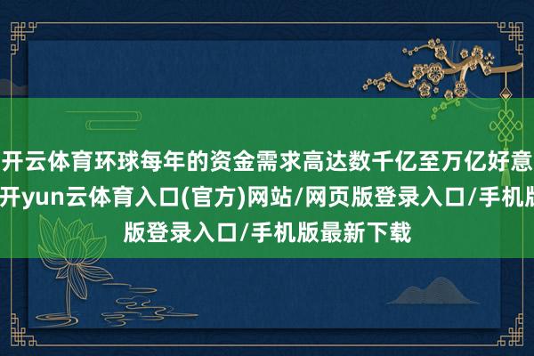 开云体育环球每年的资金需求高达数千亿至万亿好意思元级别-开yun云体育入口(官方)网站/网页版登录入口/手机版最新下载