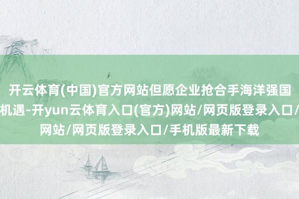 开云体育(中国)官方网站但愿企业抢合手海洋强国、海洋强省建设机遇-开yun云体育入口(官方)网站/网页版登录入口/手机版最新下载
