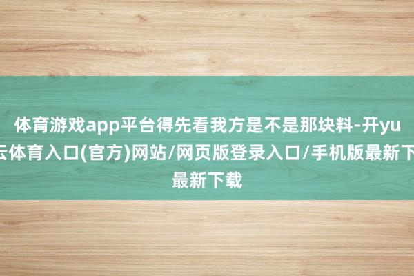 体育游戏app平台得先看我方是不是那块料-开yun云体育入口(官方)网站/网页版登录入口/手机版最新下载