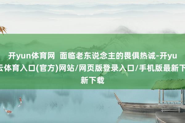 开yun体育网  面临老东说念主的畏俱热诚-开yun云体育入口(官方)网站/网页版登录入口/手机版最新下载