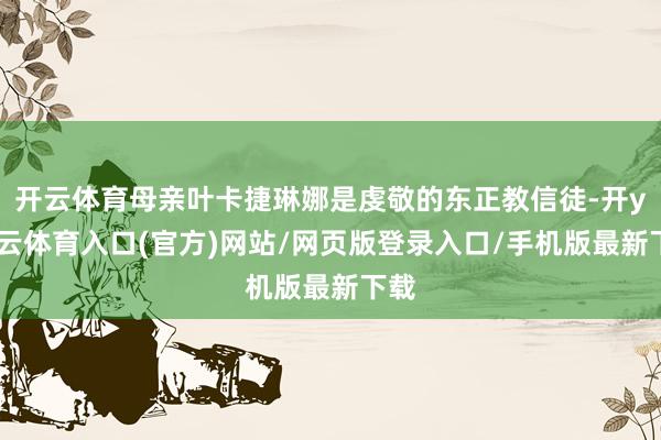 开云体育母亲叶卡捷琳娜是虔敬的东正教信徒-开yun云体育入口(官方)网站/网页版登录入口/手机版最新下载