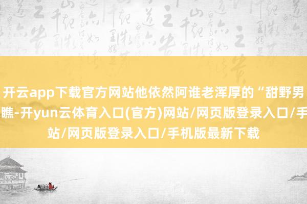 开云app下载官方网站他依然阿谁老浑厚的“甜野男孩”•】——»你瞧-开yun云体育入口(官方)网站/网页版登录入口/手机版最新下载