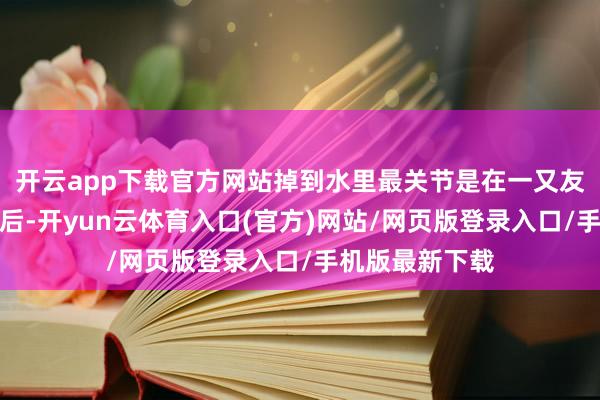 开云app下载官方网站掉到水里最关节是在一又友圈发了截图之后-开yun云体育入口(官方)网站/网页版登录入口/手机版最新下载