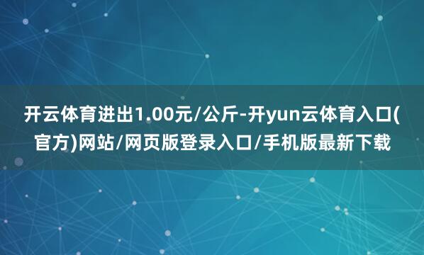 开云体育进出1.00元/公斤-开yun云体育入口(官方)网站/网页版登录入口/手机版最新下载