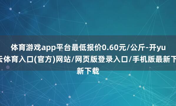 体育游戏app平台最低报价0.60元/公斤-开yun云体育入口(官方)网站/网页版登录入口/手机版最新下载