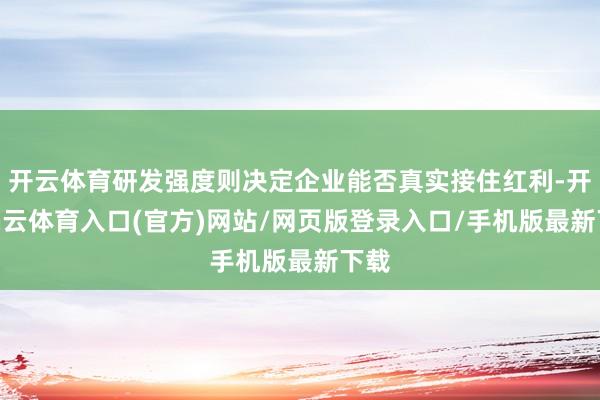开云体育研发强度则决定企业能否真实接住红利-开yun云体育入口(官方)网站/网页版登录入口/手机版最新下载