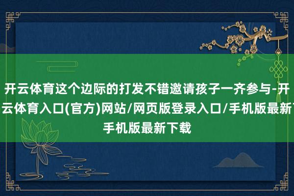 开云体育这个边际的打发不错邀请孩子一齐参与-开yun云体育入口(官方)网站/网页版登录入口/手机版最新下载
