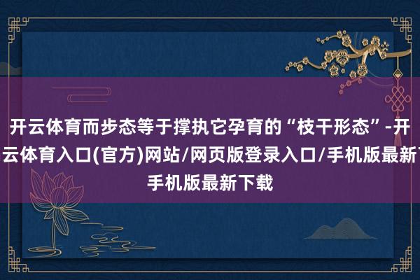 开云体育而步态等于撑执它孕育的“枝干形态”-开yun云体育入口(官方)网站/网页版登录入口/手机版最新下载