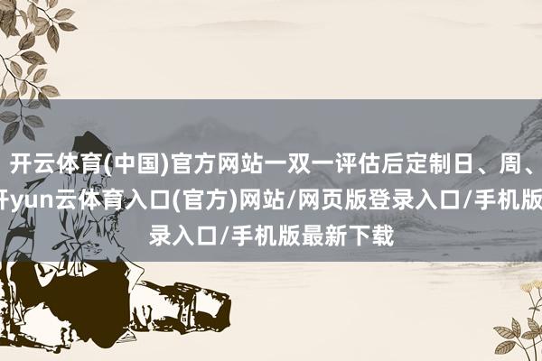 开云体育(中国)官方网站一双一评估后定制日、周、月筹办-开yun云体育入口(官方)网站/网页版登录入口/手机版最新下载