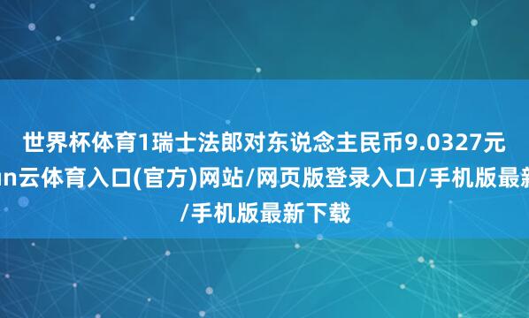世界杯体育1瑞士法郎对东说念主民币9.0327元-开yun云体育入口(官方)网站/网页版登录入口/手机版最新下载